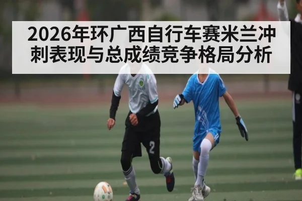 2026年环广西自行车赛米兰冲刺表现与总成绩竞争格局分析