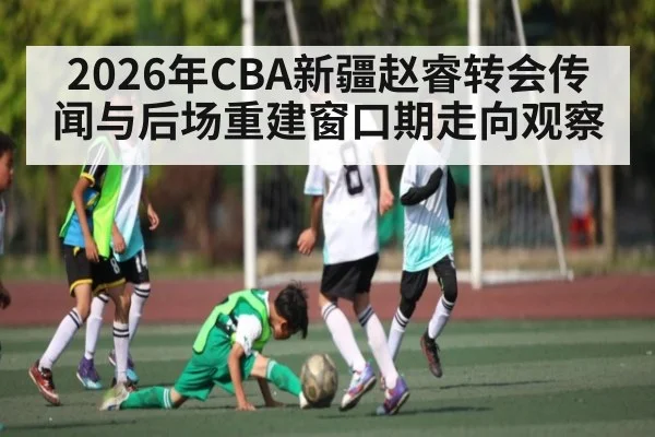 2026年CBA新疆赵睿转会传闻与后场重建窗口期走向观察