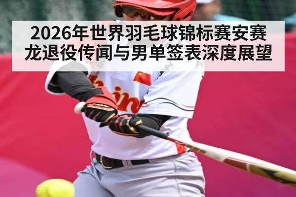 2026年世界羽毛球锦标赛安赛龙退役传闻与男单签表深度展望